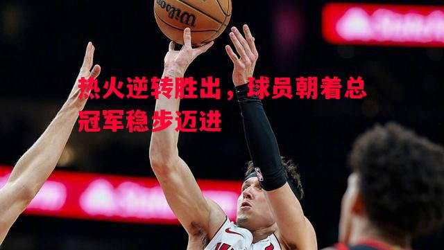 热火逆转胜出，球员朝着总冠军稳步迈进