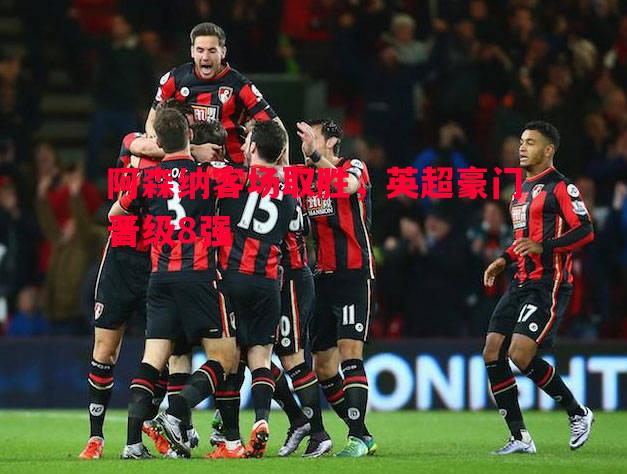 阿森纳客场取胜,英超豪门晋级8强 阿森纳客场取胜,英超豪门晋级8强