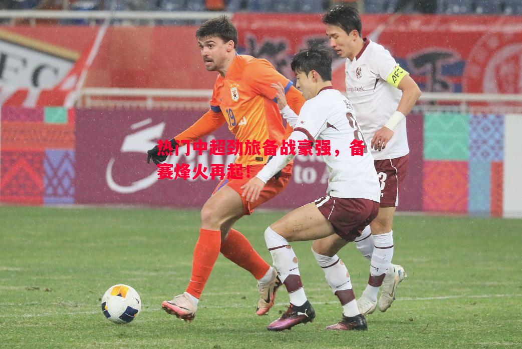 热门中超劲旅备战豪强,备赛烽火再起! 热门中超劲旅备战豪强,备赛烽火再起!