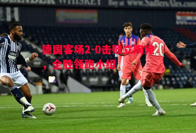 德国客场2-0击败立陶宛,全胜领跑小组 德国客场2-0击败立陶宛,全胜领跑小组